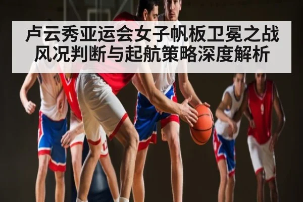 卢云秀亚运会女子帆板卫冕之战风况判断与起航策略深度解析