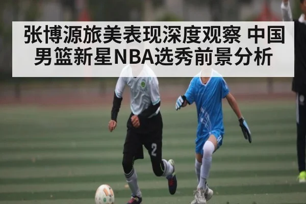 张博源旅美表现深度观察 中国男篮新星NBA选秀前景分析